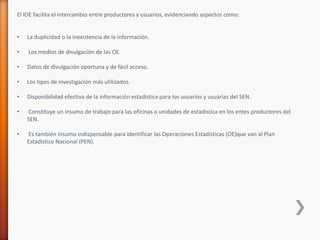 El IOE facilita el intercambio entre productores y usuarios, evidenciando aspectos como:
• La duplicidad o la inexistencia de la información.
• Los medios de divulgación de las OE.
• Datos de divulgación oportuna y de fácil acceso.
• Los tipos de investigación más utilizados.
• Disponibilidad efectiva de la información estadística para los usuarios y usuarias del SEN.
• Constituye un insumo de trabajo para las oficinas o unidades de estadística en los entes productores del
SEN.
• Es también insumo indispensable para identificar las Operaciones Estadísticas (OE)que van al Plan
Estadístico Nacional (PEN).
 