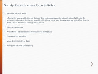 • Identificación: país, título
• Información general: objetivo, año de inicio de la metodología vigente, año de inicio de la OE, año de
referencia de los datos, legislación aplicable, difusión de datos, nivel de desagregación geográfica, tipos de
datos, unidad de análisis, tema y palabra/s clave.
• Cobertura geográfica
• Productores y patrocinadores: investigador/es principal/es
• Producción del metadato
• Modo de recolección de datos
• Principales variables (descripción)
Descripción de la operación estadística
 