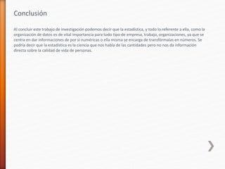 Conclusión
Al concluir este trabajo de investigación podemos decir que la estadística, y todo lo referente a ella, como la
organización de datos es de vital importancia para todo tipo de empresa, trabajo, organizaciones, ya que se
centra en dar informaciones de por si numéricas o ella misma se encarga de transfórmalas en números. Se
podría decir que la estadística es la ciencia que nos habla de las cantidades pero no nos da información
directa sobre la calidad de vida de personas.
 