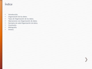 Índice
• Introducción,
• Organización de los datos.
• Tipos de Organización de los datos.
• Operaciones con Organización de datos.
• Ejemplos de cada Organización de datos.
• Conclusión.
• Bibliografía
• Anexos.
 
