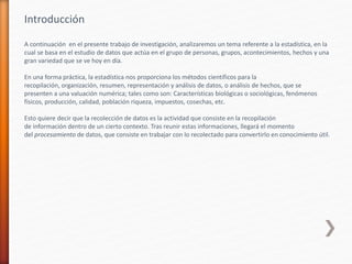 Introducción
A continuación en el presente trabajo de investigación, analizaremos un tema referente a la estadística, en la
cual se basa en el estudio de datos que actúa en el grupo de personas, grupos, acontecimientos, hechos y una
gran variedad que se ve hoy en día.
En una forma práctica, la estadística nos proporciona los métodos científicos para la
recopilación, organización, resumen, representación y análisis de datos, o análisis de hechos, que se
presenten a una valuación numérica; tales como son: Características biológicas o sociológicas, fenómenos
físicos, producción, calidad, población riqueza, impuestos, cosechas, etc.
Esto quiere decir que la recolección de datos es la actividad que consiste en la recopilación
de información dentro de un cierto contexto. Tras reunir estas informaciones, llegará el momento
del procesamiento de datos, que consiste en trabajar con lo recolectado para convertirlo en conocimiento útil.
 