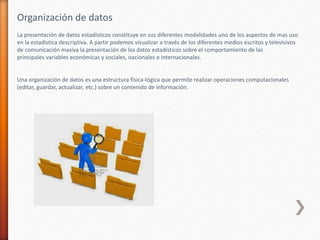 Organización de datos
La presentación de datos estadísticos constituye en sus diferentes modalidades uno de los aspectos de mas uso
en la estadística descriptiva. A partir podemos visualizar a través de los diferentes medios escritos y televisivos
de comunicación masiva la presentación de los datos estadísticos sobre el comportamiento de las
principales variables económicas y sociales, nacionales e internacionales.
Una organización de datos es una estructura física-lógica que permite realizar operaciones computacionales
(editar, guardar, actualizar, etc.) sobre un contenido de información.
 