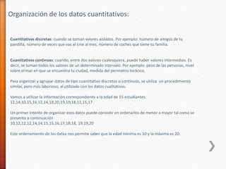 Cuantitativas discretas: cuando se toman valores aislados. Por ejemplo: número de amigos de tu
pandilla, número de veces que vas al cine al mes, número de coches que tiene tu familia.
Cuantitativas continuas: cuando, entre dos valores cualesquiera, puede haber valores intermedios. Es
decir, se toman todos los valores de un determinado intervalo. Por ejemplo: peso de las personas, nivel
sobre el mar en que se encuentra tu ciudad, medida del perímetro torácico.
Para organizar y agrupar datos de tipo cuantitativo discretos o continuos, se utiliza un procedimiento
similar, pero más laborioso, al utilizado con los datos cualitativos.
Vamos a utilizar la información correspondiente a la edad de 15 estudiantes.
12,14,10,15,16,12,14,18,20,19,19,18,12,15,17
Un primer intento de organizar esos datos puede consistir en ordenarlos de menor a mayor tal como se
presenta a continuación
10,12,12,12,14,14,15,15,16,17,18,18, 19,19,20
Este ordenamiento de los datos nos permite saber que la edad mínima es 10 y la máxima es 20.
Organización de los datos cuantitativos:
 
