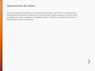El término Operación Estadística en el contexto del inventario, representa una sistematización
simplificada de actividades estadísticas con la finalidad de recopilar, organizar y procesar datos
susceptibles de análisis estadístico y divulgación pública, referentes a un determinado hecho o
fenómeno de un tema en particular.
Operaciones de datos
 