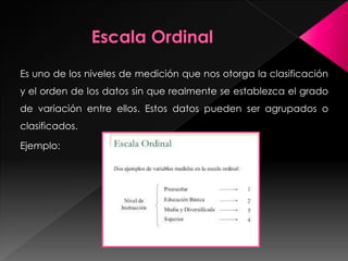 Es uno de los niveles de medición que nos otorga la clasificación
y el orden de los datos sin que realmente se establezca el grado
de variación entre ellos. Estos datos pueden ser agrupados o
clasificados.
Ejemplo:
 