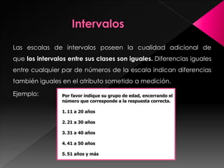 Las escalas de intervalos poseen la cualidad adicional de
que los intervalos entre sus clases son iguales. Diferencias iguales
entre cualquier par de números de la escala indican diferencias
también iguales en el atributo sometido a medición.
Ejemplo:
 