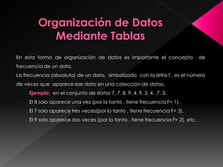 En esta forma de organización de datos es importante el concepto de
frecuencia de un dato,
La frecuencia (absoluta) de un dato, simbolizado con la letra f , es el número
de veces que aparece ese dato en una colección de datos,
Ejemplo; en el conjunto de datos 7, 7, 8, 9, 4, 9, 3, 4, ,7, 3.
El 8 solo aparece una vez (por lo tanto , tiene frecuencia F= 1).
El 7 solo aparece tres veces(por lo tanto , tiene frecuencia F= 3).
El 9 solo aparece dos veces (por lo tanto , tiene frecuencia F= 2), etc.
 