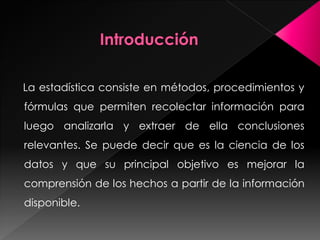 La estadística consiste en métodos, procedimientos y
fórmulas que permiten recolectar información para
luego analizarla y extraer de ella conclusiones
relevantes. Se puede decir que es la ciencia de los
datos y que su principal objetivo es mejorar la
comprensión de los hechos a partir de la información
disponible.
 