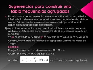 8. El dato menor debe caer en la primera clase. Por esta razón, el límite
inferior de la primera clase debe estar en, o un poco antes de, el dato
menor. Así que podemos establecer un acuerdo general sobre las
clases de nuestra tabla de frecuencias.
Ejemplo: Los datos anotados representan los totales, en miles de pesos,
gastado en fotocopias por una muestra de 25 estudiantes durante un
semestre:
29 89 77 72 39 47 64 84 88 57 28 63 38 42 36 72 69 68 41 52 39 84 45 52 72
Construya una tabla de frecuencias agrupadas usando las reglas de
Sturges.
Solución:
Rango: R= dato mayor – datos menor= 89 – 28 = 61
Clases: 1+3,3log(n)= 1+3,3log(25)= 5,61 ≈ 6
Amplitud: (aproximamos al entero siguiente).
 