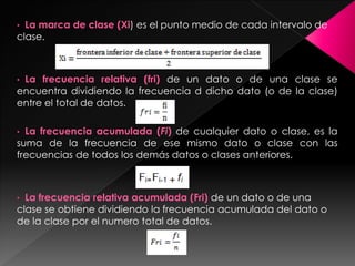 • La marca de clase (Xi) es el punto medio de cada intervalo de
clase.
• La frecuencia relativa (fri) de un dato o de una clase se
encuentra dividiendo la frecuencia d dicho dato (o de la clase)
entre el total de datos.
• La frecuencia acumulada (Fi) de cualquier dato o clase, es la
suma de la frecuencia de ese mismo dato o clase con las
frecuencias de todos los demás datos o clases anteriores.
• La frecuencia relativa acumulada (Fri) de un dato o de una
clase se obtiene dividiendo la frecuencia acumulada del dato o
de la clase por el numero total de datos.
 