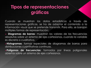 Cuando se muestran los datos estadísticos a través de
representaciones gráficas, se ha de adaptar el contenido a la
información visual que se pretende transmitir. Para ello, se barajan
múltiples formas de representación:
 Diagramas de barras: muestran los valores de las frecuencias
absolutas sobre un sistema de ejes cartesianos, cuando la variable
es discreta o cualitativa.
Histogramas: formas especiales de diagramas de barras para
distribuciones cuantitativas continuas.
Polígonos de frecuencias: formados por líneas poligonales
abiertas sobre un sistema de ejes cartesianos.
 