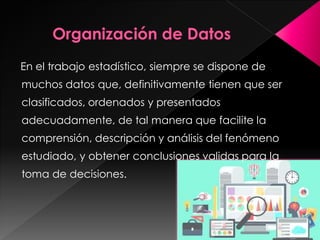 En el trabajo estadístico, siempre se dispone de
muchos datos que, definitivamente tienen que ser
clasificados, ordenados y presentados
adecuadamente, de tal manera que facilite la
comprensión, descripción y análisis del fenómeno
estudiado, y obtener conclusiones validas para la
toma de decisiones.
 