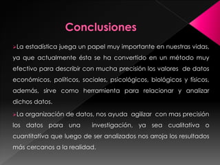 La estadística juega un papel muy importante en nuestras vidas,
ya que actualmente ésta se ha convertido en un método muy
efectivo para describir con mucha precisión los valores de datos
económicos, políticos, sociales, psicológicos, biológicos y físicos,
además, sirve como herramienta para relacionar y analizar
dichos datos.
La organización de datos, nos ayuda agilizar con mas precisión
los datos para una investigación, ya sea cualitativa o
cuantitativa que luego de ser analizados nos arroja los resultados
más cercanos a la realidad.
 