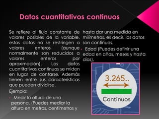 Se refiere al flujo constante de
valores posibles de la variable,
estos datos no se restringen a
valores enteros (aunque
normalmente son reducidos a
valores enteros por
aproximación). Los datos
cuantitativos continuos se miden
en lugar de contarse. Además
tienen entre sus características
que pueden dividirse.
Ejemplo:
• Medir la altura de una
persona. (Puedes mediar la
altura en metros, centímetros y
hasta dar una medida en
milímetros, es decir, los datos
son continuos.
• Edad (Puedes definir una
edad en años, meses y hasta
días).
 