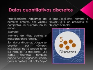 Prácticamente hablamos de
números enteros, por valores
completos. Se cuentan, no se
miden.
Ejemplo:
Número de hijos, adultos o
mascotas en su familia.
Son datos discretos, porque se
cuentan por números
indivisibles: no se puede tener
2,5 hijos, o 1,3 mascotas. Los
datos discretos también
puede ser categóricos, como
decir si prefieres el color "rojo"
o "azul", o si eres "hombre" o
"mujer", o si un producto es
"bueno" o "malo".
 