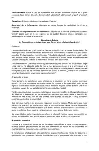 3 
Emocionalismo: Evitar el uso de expresiones que causen reacciones airadas en la parte opositora, tales como: ¡Liberal!, ¡Conservador!, ¡Socialista!, ¡Comunista!, ¡Hippy!, ¡Fascista!, etc. 
Causalidad: Evitar conclusiones que conlleven Falacias. 
Seguridad de la Información: Constatar en varias fuentes la credibilidad del tópico a investigar. 
Entender los Argumentos de los Oponentes: Se parte de la base de que la parte opositora también posee razón en lo que expone; así se pueden descubrir algunos conceptos que pueden ayudar a mejorar el argumento. 
Ejemplos de Debate 
La Educación en la Universidad o de Tercer Nivel. ¿Debería Ser Gratis? 
Contexto 
La educación básica es gratis para los jóvenes en casi todos los países desarrollados. Sin embargo cuando se trata del estudio de tercer nivel o universitario se tienen en cuenta ciertos aspectos. En algunos países (como Suecia o Finlandia) la educación universitaria es aún gratis, pero en otros países es paga como cualquier otro servicio. En otros países (como Inglaterra o Estados Unidos) una parte de la matrícula es cobrada a los estudiantes. 
Frecuentemente los Gobiernos ofrecen ayuda económica para ayudar a los estudiantes a pagar estos valores. No obstante cada día más y más personas desean ir a la universidad y el Gobierno se queda sin fondos para ayudar a todos y con la economía global incidiendo también en el presupuesto de las naciones. Teniendo en cuenta lo anterior, ¿deberían los Gobiernos cobrar por la educación universitaria o proveerla gratis? 
Argumento a favor 
Hacer pensar a los estudiantes sobre el costo de la educación los haría estudiar con mayor empeño. Muchos estudiantes esperarían antes de ingresar a la universidad, más allá de ingresar cuando están recién graduados porque no tienen mejores planes (Esta es una de las principales causas del por qué abandonan la universidad tan rápido). 
También significaría que escogieran materias que sean más rentables o útiles para la sociedad (Ej. Medicina o Ingeniería), en vez de escoger que sean por mero interés o diversión (Ej. Historia del Arte, Cine), pero sin uso práctico social cuando se gradúen. Ya hay suficientes personas acudiendo a la universidad. 
Está claro que mucho de los graduados no pueden encontrar trabajos. Mucha gente está mejor haciendo la “práctica”, ya que le sienta mejor a sus capacidades. No se debería desperdiciar tiempo y dinero promoviendo la idea de que “todos” deben ir a la universidad. Cobrándole a la gente el costo real de un curso, lo haría pensar dos veces acerca de la mejor opción. 
La universidad no es tan importante como lo es la educación básica, ya que es muy difícil ser exitoso sin educación, pero mucha gente es exitosa sin haber acudido a la universidad. 
Argumento en contra 
Ingresar a la universidad es una de las decisiones más difíciles a tomar por una persona y muchos piensan profundamente en ello. Los estudiantes se retiran de la universidad por muchas razones; frecuentemente personales o emocionales. 
Si hay algo que añada presión a los estudiantes es pagar las tasas de interés del Gobierno, lo que acarrea más problemas. Además no está claro que lo que genera más dinero es lo más  
