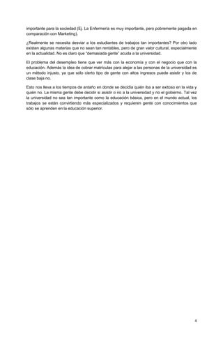 4 
importante para la sociedad (Ej. La Enfermería es muy importante, pero pobremente pagada en comparación con Marketing). 
¿Realmente se necesita desviar a los estudiantes de trabajos tan importantes? Por otro lado existen algunas materias que no sean tan rentables, pero de gran valor cultural, especialmente en la actualidad. No es claro que “demasiada gente” acuda a la universidad. 
El problema del desempleo tiene que ver más con la economía y con el negocio que con la educación. Además la idea de cobrar matrículas para alejar a las personas de la universidad es un método injusto, ya que sólo cierto tipo de gente con altos ingresos puede asistir y los de clase baja no. 
Esto nos lleva a los tiempos de antaño en donde se decidía quién iba a ser exitoso en la vida y quién no. La misma gente debe decidir si asistir o no a la universidad y no el gobierno. Tal vez la universidad no sea tan importante como la educación básica, pero en el mundo actual, los trabajos se están convirtiendo más especializados y requieren gente con conocimientos que sólo se aprenden en la educación superior. 