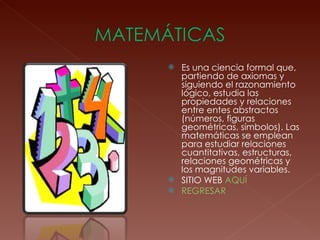 Es una ciencia formal que, partiendo de axiomas y siguiendo el razonamiento lógico, estudia las propiedades y relaciones entre entes abstractos (números, figuras geométricas, símbolos). Las matemáticas se emplean para estudiar relaciones cuantitativas, estructuras, relaciones geométricas y los magnitudes variables.  SITIO WEB  AQUÍ REGRESAR 