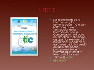 Las tecnologías de la información y la comunicación (TIC o bien NTIC para Nuevas Tecnologías de la Información y de la Comunicación o IT para «Information Technology») agrupan los elementos y las técnicas usadas en el tratamiento y la transmisión de las informaciones, principalmente de informática, internet  y telecomunicaciones. SITIO WEB  AQUÍ REGRESAR 