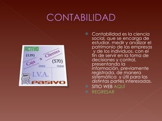 Contabilidad es la ciencia social, que se encarga de estudiar, medir y analizar el patrimonio de las empresas  y de los individuos, con el fin de servir en la toma de decisiones y control, presentando la información, previamente registrada, de manera sistemática  y útil para las distintas partes interesadas. SITIO WEB  AQUÍ REGRESAR 