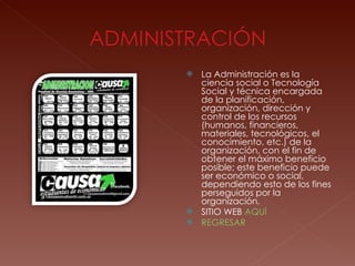 La Administración es la ciencia social o Tecnología Social y técnica encargada de la planificación, organización, dirección y control de los recursos (humanos, financieros, materiales, tecnológicos, el conocimiento, etc.) de la organización, con el fin de obtener el máximo beneficio posible; este beneficio puede ser económico o social, dependiendo esto de los fines perseguidos por la organización. SITIO WEB  AQUÍ REGRESAR 