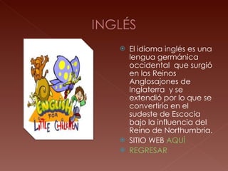 El idioma inglés es una lengua germánica occidental  que surgió en los Reinos Anglosajones de Inglaterra  y se extendió por lo que se convertiría en el sudeste de Escocia bajo la influencia del Reino de Northumbria. SITIO WEB  AQUÍ REGRESAR 