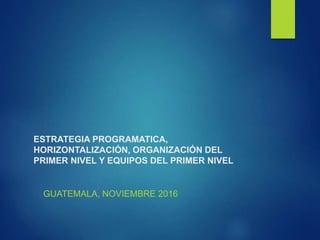 ESTRATEGIA PROGRAMATICA,
HORIZONTALIZACIÓN, ORGANIZACIÓN DEL
PRIMER NIVEL Y EQUIPOS DEL PRIMER NIVEL
GUATEMALA, NOVIEMBRE 2016
 