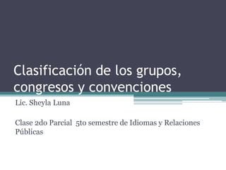 Clasificación de los grupos, 
congresos y convenciones 
Lic. Sheyla Luna 
Clase 2do Parcial 5to semestre de Idiomas y Relaciones 
Públicas 
 