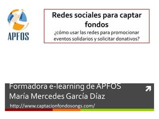 Redes sociales para captar
                          fondos
                  ¿cómo usar las redes para promocionar
                  eventos solidarios y solicitar donativos?




Formadora e-learning de APFOS                                 
María Mercedes García Díaz
http://www.captacionfondosongs.com/
 