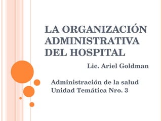 LA ORGANIZACIÓN ADMINISTRATIVA DEL HOSPITAL  Lic. Ariel Goldman Administración de la salud Unidad Temática Nro. 3 