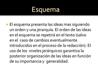    El esquema presenta las ideas mas siguiendo
    un orden y una jerarquía. El orden de las ideas
    en el esquema se repetirá en el texto (salvo
    en el caso de cambios eventualmente
    introducidos en el proceso de la redacción). El
    uso de los niveles jerárquicos garantiza la
    posterior organización de las ideas en función
    de su importancia y generalidad.
 