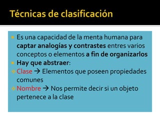  Es una capacidad de la menta humana para
  captar analogías y contrastes entres varios
  conceptos o elementos a fin de organizarlos
 Hay que abstraer:
 Clase  Elementos que poseen propiedades
  comunes
 Nombre  Nos permite decir si un objeto
  pertenece a la clase
 