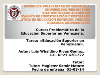 REPÚBLICA BOLIVARIANA DE VENEZUELA.
UNIVERSIDAD FERMIN TORO
VICE-RECTORADO ACADÉMICO
DECANATO DE INVESTIGACIÓN Y POSTGRADO
MAESTRÍA EN EDUCACIÓN SUPERIOR, MENCIÓN
DOCENCIA UNIVERSITARIA

Curso: Problemática de la
Educación Superior en Venezuela.
Tarea: «Educación Superior en
Venezuela».
Autor: Luis Wbaldino Rivas Gómez.
C.C N°21.670.722
Tutor:
Tutor: Magister Samir Matute
Fecha de entrega 01-03-14

 