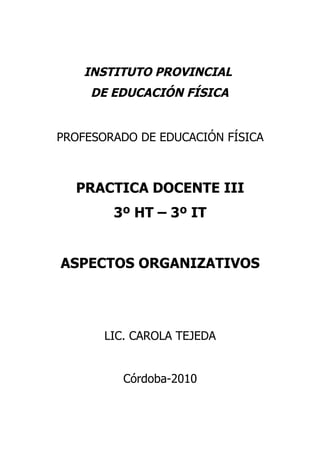 INSTITUTO PROVINCIAL
     DE EDUCACIÓN FÍSICA


PROFESORADO DE EDUCACIÓN FÍSICA



  PRACTICA DOCENTE III
        3º HT – 3º IT


ASPECTOS ORGANIZATIVOS




       LIC. CAROLA TEJEDA


          Córdoba-2010
 