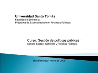 Universidad Santo Tomás Facultad de Economía Programa de Especialización en Finanzas Públicas Curso: Gestión de políticas públicas Sesión: Estado, Gobierno y Políticas Públicas Bucaramanga, mayo de 2009 