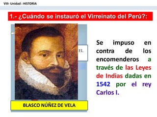 EL
VIRREINATO D
PERÚ
1.- ¿Cuándo se instauró el Virreinato del Perú?:
contra de
encomenderos
Se impuso en
los
a
través de las Leyes
de Indias dadas en
1542 por el rey
Carlos I.
BLASCO NÚÑEZ DE VELA
VIII- Unidad : HISTORIA
 