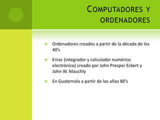 COMPUTADORES Y
ORDENADORES
 Ordenadores creados a partir de la década de los
40’s
 Eniac (integrador y calculador numérico
electrónico) creado por John Presper Eckert y
John W. Mauchly
 En Guatemala a partir de los años 80’s
 