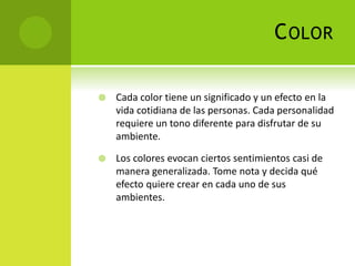 COLOR
 Cada color tiene un significado y un efecto en la
vida cotidiana de las personas. Cada personalidad
requiere un tono diferente para disfrutar de su
ambiente.
 Los colores evocan ciertos sentimientos casi de
manera generalizada. Tome nota y decida qué
efecto quiere crear en cada uno de sus
ambientes.
 