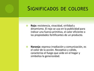 SIGNIFICADOS DE COLORES
 Rojo: resistencia, vivacidad, virilidad y
dinamismo. El rojo se usa en la publicidad para
indicar una fuerza primitiva, el calor eficiente o
las propiedades fortificantes de un producto.
 Naranja: expresa irradiación y comunicación, es
el color de la acción. Receptivo y cálido,
caracteriza el fuego que arde en el hogar y
simboliza la generosidad.
 