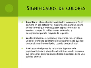 SIGNIFICADOS DE COLORES
 Amarillo: es el más luminoso de todos los colores. Es el
primero en ser notado y el más brillante, aunque es uno
de los colores que menos gustan especialmente si es
verdoso porque da la idea de ser enfermizo y
desagradable para la mayoría de la gente.
 Verde: simboliza crecimiento y esperanza. Se considera
un color tranquilo que tiene un carácter soleado cuando
tiende al amarillo o reflexivo cuando tiende al azul.
 Azul: evoca imágenes de relajación. Expresa vida
espiritual interior y simboliza el infinito cuando presenta
sus tonos más oscuros; en sus tintes más claros tiene una
calidad onírica.
 