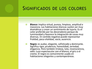 SIGNIFICADOS DE LOS COLORES
 Blanco: implica virtud, pureza, limpieza, amplitud e
inocencia. Las habitaciones blancas suelen ser muy
dramáticas y crean un sentimiento de lujuria. Es el
color preferido por los decoradores porque da
luminosidad y favorece la integración de cosas muy
diversas. En sentido negativo puede representar
frialdad, poca vitalidad, vacío, ausencia.
 Negro: es audaz, elegante, sofisticado y dominante.
Significa rigor, prudencia, honestidad, seriedad,
elegancia. Pero también tristeza, luto, inconsciencia,
odio. Luce espectacular con el blanco, el gris o el
cromo. El negro es comúnmente usado en
habitaciones elegantes y contemporáneas.
 