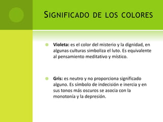 SIGNIFICADO DE LOS COLORES
 Violeta: es el color del misterio y la dignidad, en
algunas culturas simboliza el luto. Es equivalente
al pensamiento meditativo y místico.
 Gris: es neutro y no proporciona significado
alguno. Es símbolo de indecisión e inercia y en
sus tonos más oscuros se asocia con la
monotonía y la depresión.
 