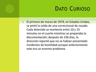 DATO CURIOSO
 El primero de marzo de 1979, en Estados Unidos,
se pintó la celda de una correccional de rosado.
Cada detenido se mantenía entre 10 y 15
minutos en el cuarto mientras se preparaba la
documentación; después de 156 días, la
dirección reportó que no se habían presentado
incidentes de hostilidad aunque anteriormente
este era un enorme problema
 