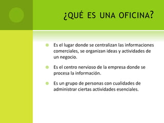 ¿QUÉ ES UNA OFICINA?
 Es el lugar donde se centralizan las informaciones
comerciales, se organizan ideas y actividades de
un negocio.
 Es el centro nervioso de la empresa donde se
procesa la información.
 Es un grupo de personas con cualidades de
administrar ciertas actividades esenciales.
 