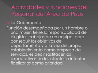  La Gobernanta:
Función desempeñada por un hombre o
una mujer, tiene la responsabilidad de
dirigir los trabajos de un equipo, para
conseguir los objetivos del
departamento y a la vez del propio
establecimiento como empresa de
servicios, es decir sastifacer las
expectativas de los clientes e intentar
fidelizarlos como prioridad
 