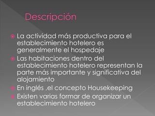  La actividad más productiva para el
establecimiento hotelero es
generalmente el hospedaje
 Las habitaciones dentro del
establecimiento hotelero representan la
parte más importante y significativa del
alojamiento
 En inglés ,el concepto Housekeeping
 Existen varias formar de organizar un
establecimiento hotelero
 