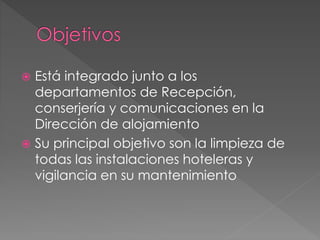  Está integrado junto a los
departamentos de Recepción,
conserjería y comunicaciones en la
Dirección de alojamiento
 Su principal objetivo son la limpieza de
todas las instalaciones hoteleras y
vigilancia en su mantenimiento
 