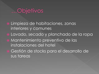  Limpieza de habitaciones, zonas
interiores y comunes
 Lavado, secado y planchado de la ropa
 Mantenimiento preventivo de las
instalaciones del hotel
 Gestión de stocks para el desarrollo de
sus tareas
 
