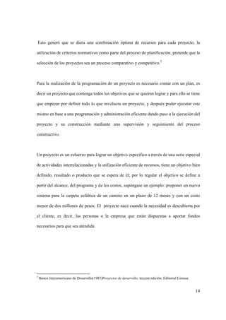 14
Esto generó que se diera una combinación óptima de recursos para cada proyecto, la
utilización de criterios normativos como parte del proceso de planificación, pretende que la
selección de los proyectos sea un proceso comparativo y competitivo.5
Para la realización de la programación de un proyecto es necesario contar con un plan, es
decir un proyecto que contenga todos los objetivos que se quieren lograr y para ello se tiene
que empezar por definir todo lo que involucra un proyecto, y después poder ejecutar este
mismo en base a una programación y administración eficiente dando paso a la ejecución del
proyecto y su construcción mediante una supervisión y seguimiento del proceso
constructivo.
Un proyecto es un esfuerzo para lograr un objetivo específico a través de una serie especial
de actividades interrelacionadas y la utilización eficiente de recursos, tiene un objetivo bien
definido, resultado o producto que se espera de él; por lo regular el objetivo se define a
partir del alcance, del programa y de los costos, supóngase un ejemplo: proponer un nuevo
sistema para la carpeta asfáltica de un camino en un plazo de 12 meses y con un costo
menor de dos millones de pesos. El proyecto nace cuando la necesidad es descubierta por
el cliente, es decir, las personas o la empresa que están dispuestas a aportar fondos
necesarios para que sea atendida.
5
Banco Interamericano de Desarrollo(1985)Proyectos de desarrollo, tercera edición. Editorial Limusa
 