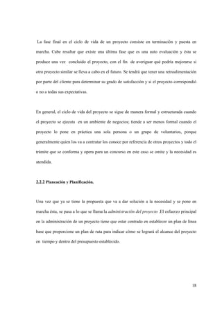 18
La fase final en el ciclo de vida de un proyecto consiste en terminación y puesta en
marcha. Cabe resaltar que existe una última fase que es una auto evaluación y ésta se
produce una vez concluido el proyecto, con el fin de averiguar qué podría mejorarse si
otro proyecto similar se lleva a cabo en el futuro. Se tendrá que tener una retroalimentación
por parte del cliente para determinar su grado de satisfacción y si el proyecto correspondió
o no a todas sus expectativas.
En general, el ciclo de vida del proyecto se sigue de manera formal y estructurada cuando
el proyecto se ejecuta en un ambiente de negocios; tiende a ser menos formal cuando el
proyecto lo pone en práctica una sola persona o un grupo de voluntarios, porque
generalmente quien los va a contratar los conoce por referencia de otros proyectos y todo el
trámite que se conforma y opera para un concurso en este caso se omite y la necesidad es
atendida.
2.2.2 Planeación y Planificación.
Una vez que ya se tiene la propuesta que va a dar solución a la necesidad y se pone en
marcha ésta, se pasa a lo que se llama la administración del proyecto .El esfuerzo principal
en la administración de un proyecto tiene que estar centrado en establecer un plan de línea
base que proporcione un plan de ruta para indicar cómo se logrará el alcance del proyecto
en tiempo y dentro del presupuesto establecido.
 
